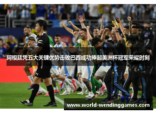 阿根廷凭五大关键优势击败巴西成功捧起美洲杯冠军荣耀时刻