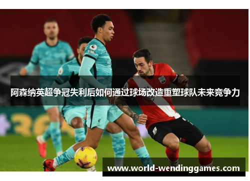 阿森纳英超争冠失利后如何通过球场改造重塑球队未来竞争力