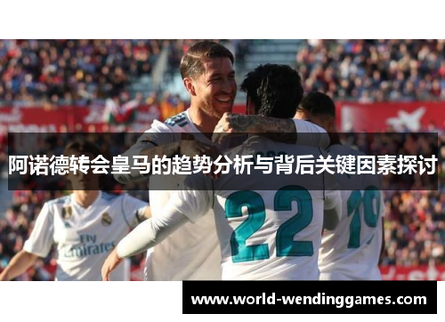 阿诺德转会皇马的趋势分析与背后关键因素探讨